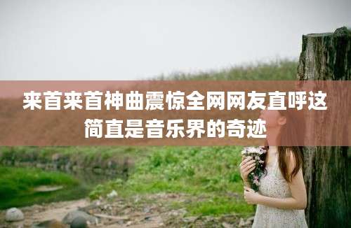 来首来首神曲震惊全网网友直呼这简直是音乐界的奇迹