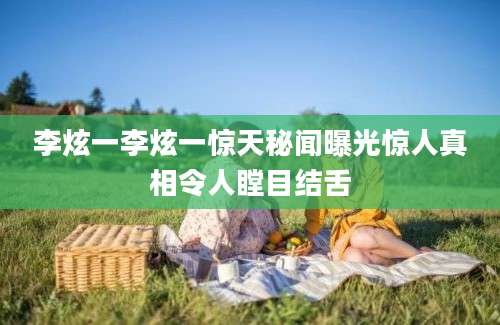 李炫一李炫一惊天秘闻曝光惊人真相令人瞠目结舌