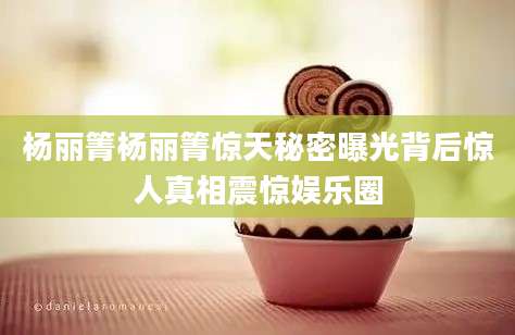 杨丽箐杨丽箐惊天秘密曝光背后惊人真相震惊娱乐圈