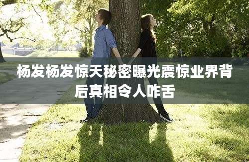 杨发杨发惊天秘密曝光震惊业界背后真相令人咋舌