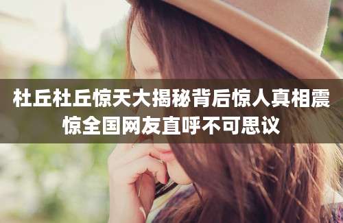 杜丘杜丘惊天大揭秘背后惊人真相震惊全国网友直呼不可思议