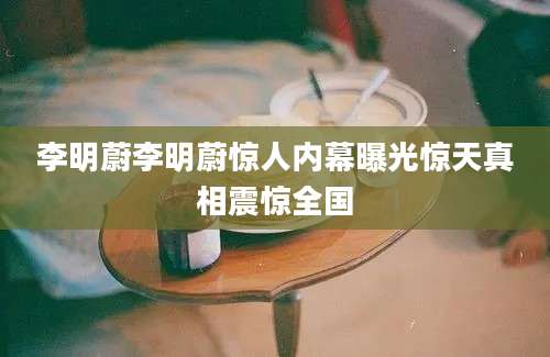 李明蔚李明蔚惊人内幕曝光惊天真相震惊全国