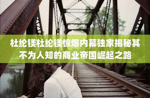 杜纶镁杜纶镁惊爆内幕独家揭秘其不为人知的商业帝国崛起之路