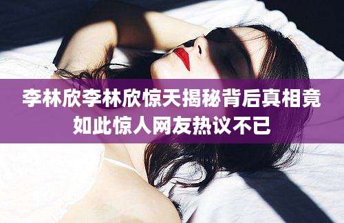 李林欣李林欣惊天揭秘背后真相竟如此惊人网友热议不已