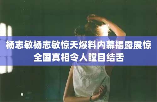 杨志敏杨志敏惊天爆料内幕揭露震惊全国真相令人瞠目结舌