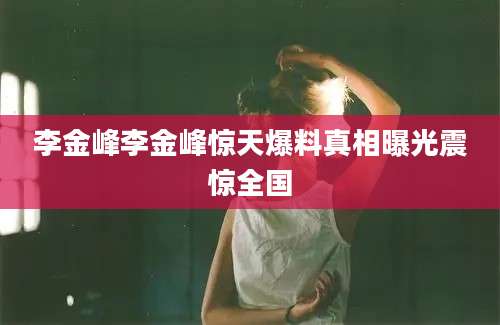 李金峰李金峰惊天爆料真相曝光震惊全国