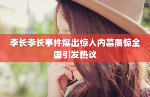 李长李长事件爆出惊人内幕震惊全国引发热议