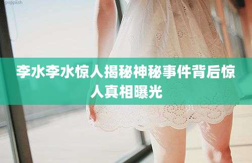 李水李水惊人揭秘神秘事件背后惊人真相曝光
