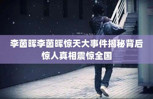 李茵晖李茵晖惊天大事件揭秘背后惊人真相震惊全国