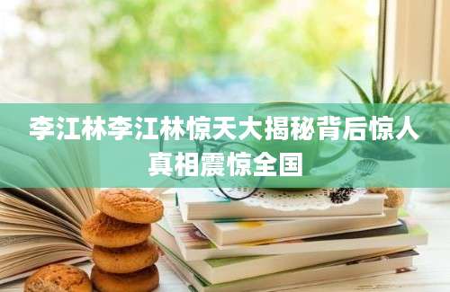 李江林李江林惊天大揭秘背后惊人真相震惊全国