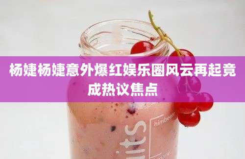 杨婕杨婕意外爆红娱乐圈风云再起竟成热议焦点
