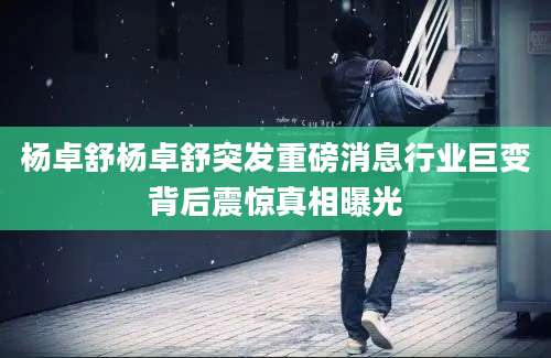 杨卓舒杨卓舒突发重磅消息行业巨变背后震惊真相曝光