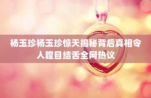 杨玉珍杨玉珍惊天揭秘背后真相令人瞠目结舌全网热议