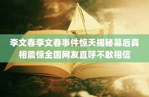 李文春李文春事件惊天揭秘幕后真相震惊全国网友直呼不敢相信