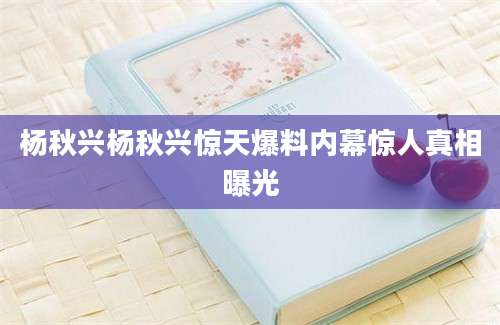 杨秋兴杨秋兴惊天爆料内幕惊人真相曝光