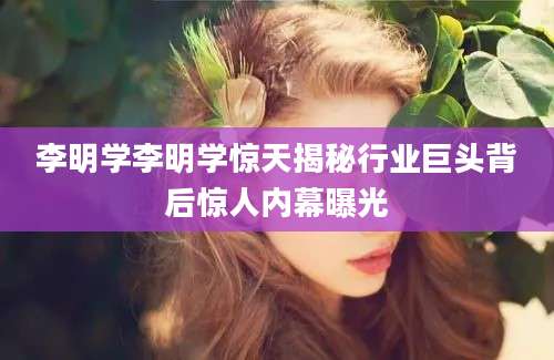 李明学李明学惊天揭秘行业巨头背后惊人内幕曝光