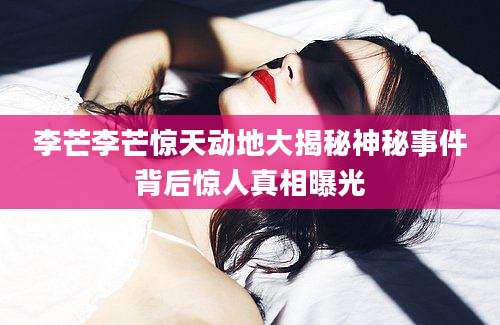 李芒李芒惊天动地大揭秘神秘事件背后惊人真相曝光