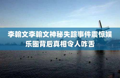 李翰文李翰文神秘失踪事件震惊娱乐圈背后真相令人咋舌