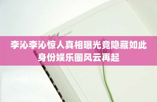 李沁李沁惊人真相曝光竟隐藏如此身份娱乐圈风云再起