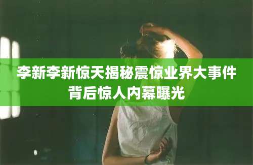 李新李新惊天揭秘震惊业界大事件背后惊人内幕曝光