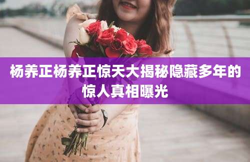 杨养正杨养正惊天大揭秘隐藏多年的惊人真相曝光