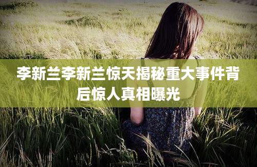 李新兰李新兰惊天揭秘重大事件背后惊人真相曝光