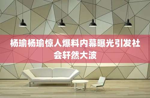 杨瑜杨瑜惊人爆料内幕曝光引发社会轩然大波