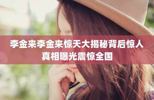 李金来李金来惊天大揭秘背后惊人真相曝光震惊全国