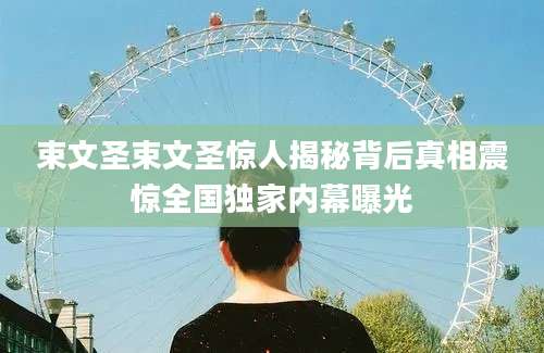 束文圣束文圣惊人揭秘背后真相震惊全国独家内幕曝光