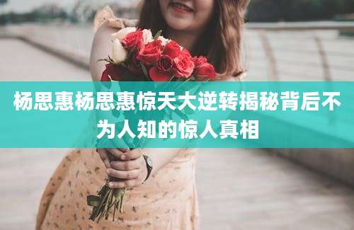 杨思惠杨思惠惊天大逆转揭秘背后不为人知的惊人真相