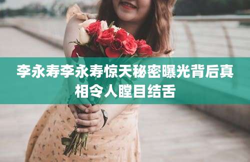 李永寿李永寿惊天秘密曝光背后真相令人瞠目结舌