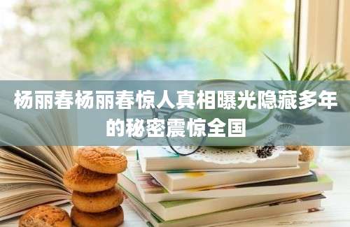 杨丽春杨丽春惊人真相曝光隐藏多年的秘密震惊全国