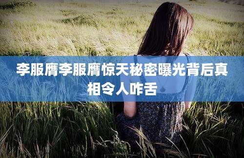 李服膺李服膺惊天秘密曝光背后真相令人咋舌