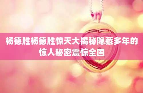 杨德胜杨德胜惊天大揭秘隐藏多年的惊人秘密震惊全国