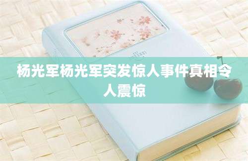 杨光军杨光军突发惊人事件真相令人震惊
