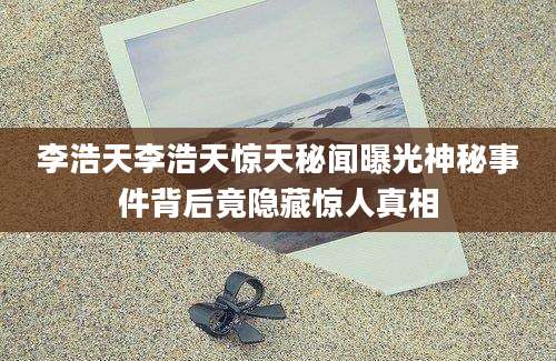 李浩天李浩天惊天秘闻曝光神秘事件背后竟隐藏惊人真相