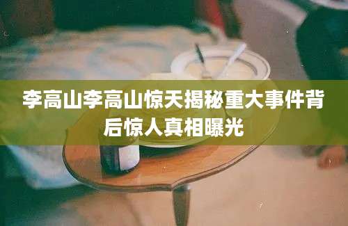 李高山李高山惊天揭秘重大事件背后惊人真相曝光