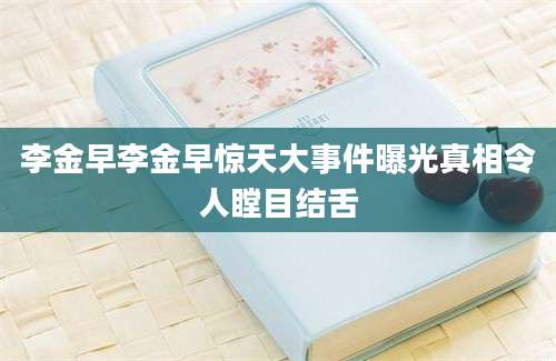 李金早李金早惊天大事件曝光真相令人瞠目结舌