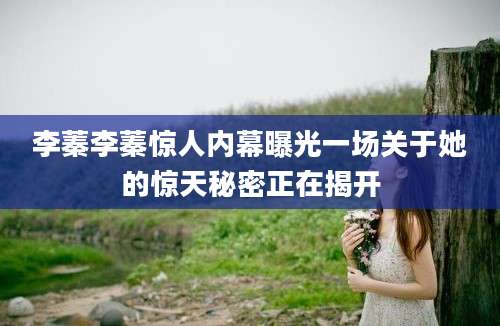 李蓁李蓁惊人内幕曝光一场关于她的惊天秘密正在揭开