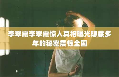李翠霞李翠霞惊人真相曝光隐藏多年的秘密震惊全国