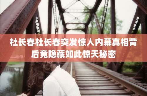 杜长春杜长春突发惊人内幕真相背后竟隐藏如此惊天秘密
