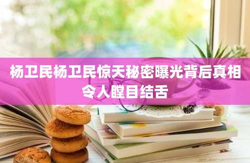 杨卫民杨卫民惊天秘密曝光背后真相令人瞠目结舌