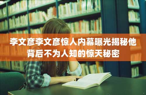 李文彦李文彦惊人内幕曝光揭秘他背后不为人知的惊天秘密