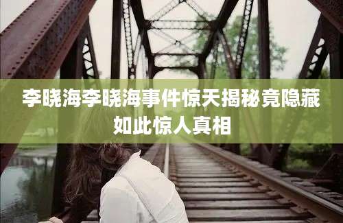 李晓海李晓海事件惊天揭秘竟隐藏如此惊人真相