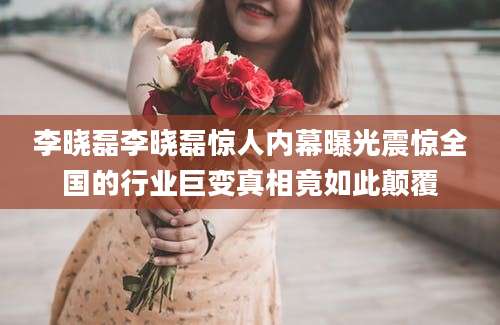李晓磊李晓磊惊人内幕曝光震惊全国的行业巨变真相竟如此颠覆