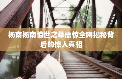 杨南杨南惊世之举震惊全网揭秘背后的惊人真相