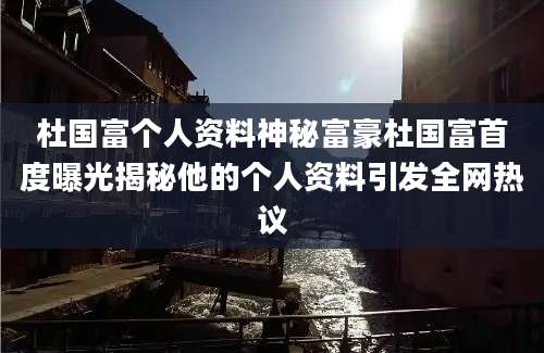 杜国富个人资料神秘富豪杜国富首度曝光揭秘他的个人资料引发全网热议