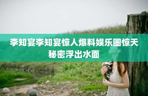 李知宴李知宴惊人爆料娱乐圈惊天秘密浮出水面
