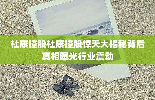 杜康控股杜康控股惊天大揭秘背后真相曝光行业震动