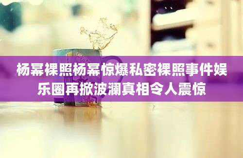 杨幂裸照杨幂惊爆私密裸照事件娱乐圈再掀波澜真相令人震惊